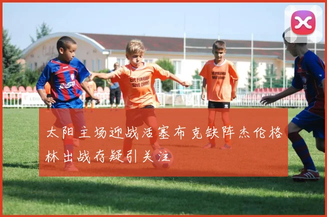 太阳主场迎战活塞布克缺阵杰伦格林出战存疑引关注