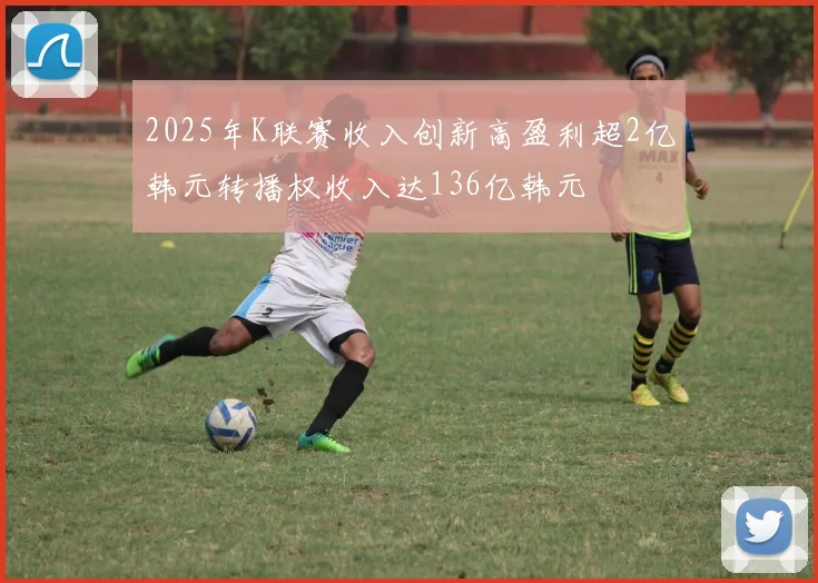 2025年K联赛收入创新高盈利超2亿韩元转播权收入达136亿韩元