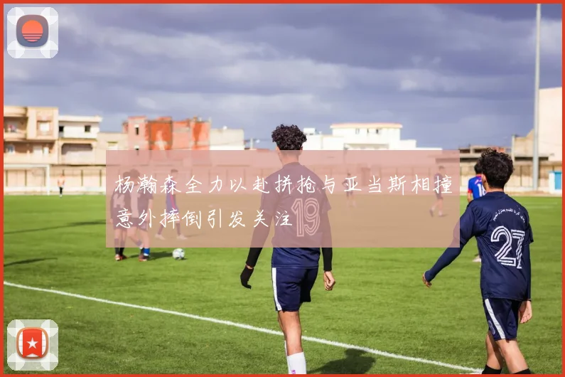 杨瀚森全力以赴拼抢与亚当斯相撞意外摔倒引发关注