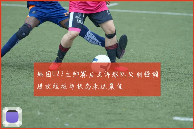 韩国U23主帅赛后点评球队失利强调进攻短板与状态未达最佳