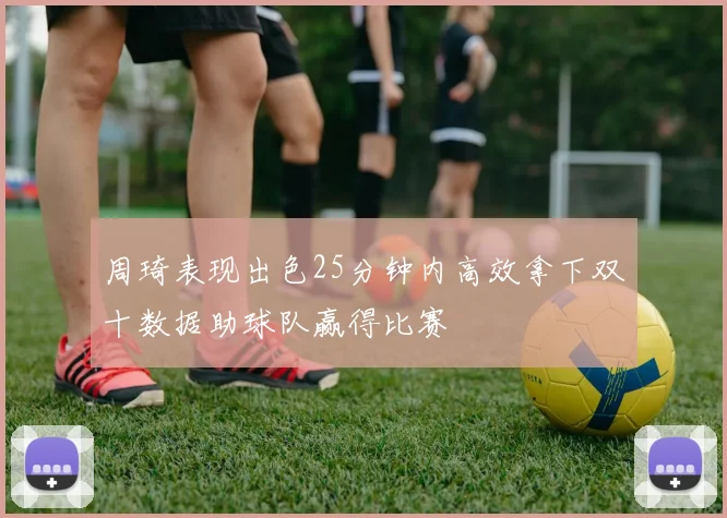 周琦表现出色25分钟内高效拿下双十数据助球队赢得比赛