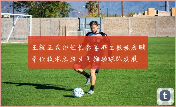 王栋正式担任长春喜都主教练唐鹏举任技术总监共同推动球队发展