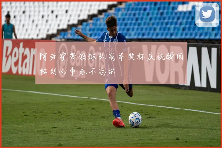 阿劳霍带领球队高举奖杯庆祝瞬间铭刻心中永不忘记