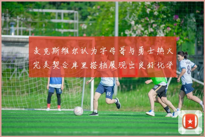 麦克斯维尔认为字母哥与勇士热火完美契合库里搭档展现出良好化学反应