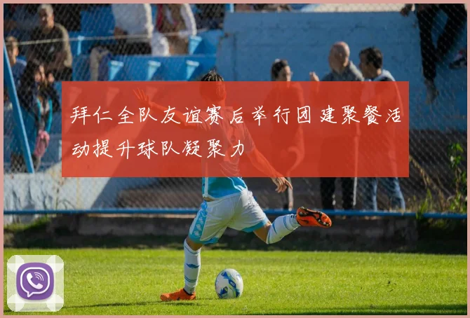 拜仁全队友谊赛后举行团建聚餐活动提升球队凝聚力