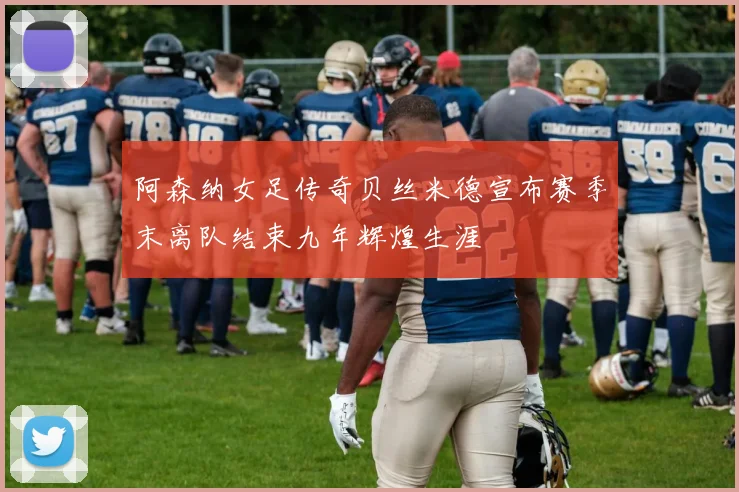 阿森纳女足传奇贝丝米德宣布赛季末离队结束九年辉煌生涯