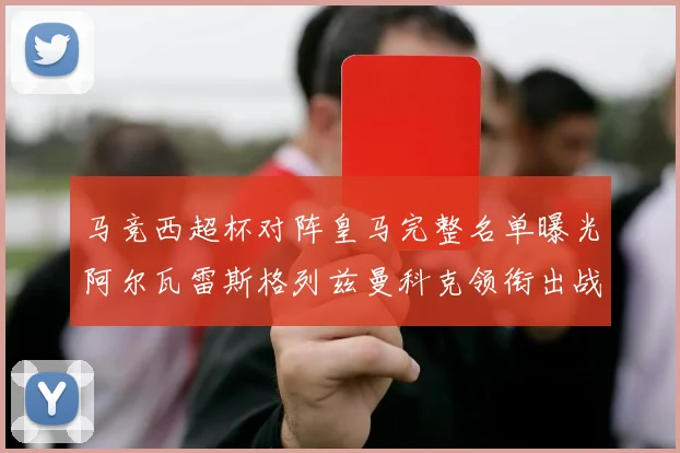 马竞西超杯对阵皇马完整名单曝光阿尔瓦雷斯格列兹曼科克领衔出战
