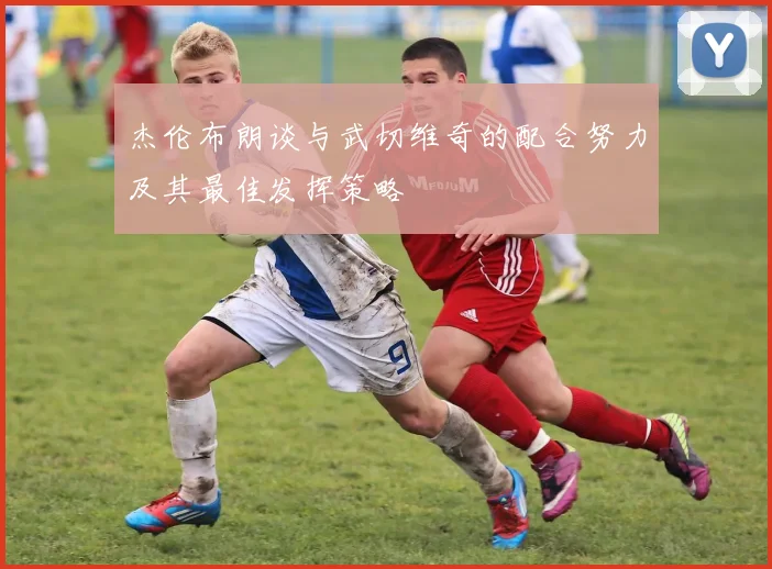 杰伦布朗谈与武切维奇的配合努力及其最佳发挥策略