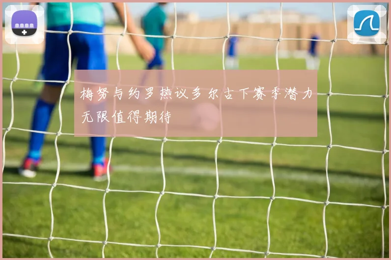 梅努与约罗热议多尔古下赛季潜力无限值得期待