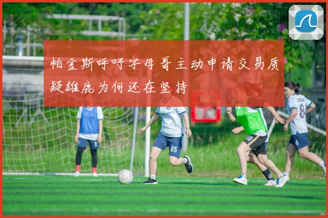 帕金斯呼吁字母哥主动申请交易质疑雄鹿为何还在坚持