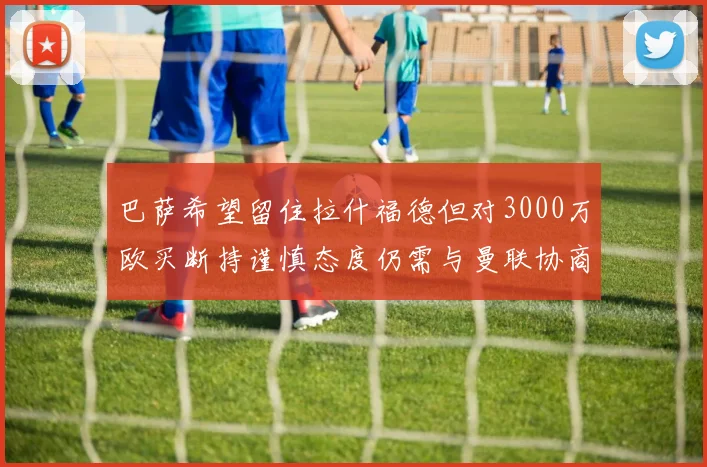 巴萨希望留住拉什福德但对3000万欧买断持谨慎态度仍需与曼联协商